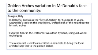Golden Arches variation in McDonald’s face
to the community:
Bologna, Italy
• In Bologna, known as the “City of Arches” for hundreds of years,
McDonald’s took on the weathered, crafted look of the neighbouring
historic arches
• Even the floor in the restaurant was done by hand, using old-world
techniques
• The restaurant used local architects and artists to bring the local
architectural feel to the golden arches
 