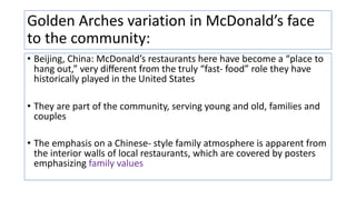 Golden Arches variation in McDonald’s face
to the community:
• Beijing, China: McDonald’s restaurants here have become a “place to
hang out,” very diﬀerent from the truly “fast- food” role they have
historically played in the United States
• They are part of the community, serving young and old, families and
couples
• The emphasis on a Chinese- style family atmosphere is apparent from
the interior walls of local restaurants, which are covered by posters
emphasizing family values
 
