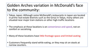 Golden Arches variation in McDonald’s face
to the community:
• Tokyo, Japan: Although some McDonald’s restaurants in Japan are located
in prime real-estate districts such as the Ginza in Tokyo, many others are
situated near major train stations or other high-traffic locations
• The emphasis at these locations is on convenience and speed, not on
comfort or socializing
• Many of these locations have little frontage space and limited seating
• Customers frequently stand while eating, or they may sit on stools at
narrow counters.
 