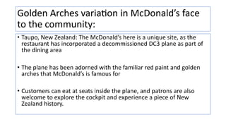 Golden Arches variaVon in McDonald’s face
to the community:
• Taupo, New Zealand: The McDonald’s here is a unique site, as the
restaurant has incorporated a decommissioned DC3 plane as part of
the dining area
• The plane has been adorned with the familiar red paint and golden
arches that McDonald’s is famous for
• Customers can eat at seats inside the plane, and patrons are also
welcome to explore the cockpit and experience a piece of New
Zealand history.
 