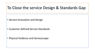 To Close the service Design & Standards Gap
• Service Innovation and Design
• Customer defined Service Standards
• Physical Evidence and Servicescape
 