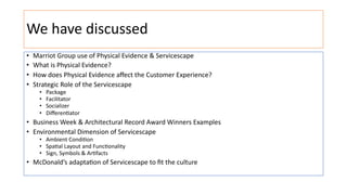 We have discussed
• Marriot Group use of Physical Evidence & Servicescape
• What is Physical Evidence?
• How does Physical Evidence aﬀect the Customer Experience?
• Strategic Role of the Servicescape
• Package
• Facilitator
• Socializer
• Diﬀeren@ator
• Business Week & Architectural Record Award Winners Examples
• Environmental Dimension of Servicescape
• Ambient Condi@on
• Spa@al Layout and Func@onality
• Sign, Symbols & Ar@facts
• McDonald’s adaptaGon of Servicescape to ﬁt the culture
 
