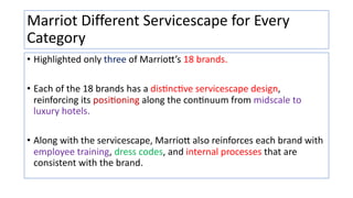 Marriot Different Servicescape for Every
Category
• Highlighted only three of Marrio1’s 18 brands.
• Each of the 18 brands has a dis:nc:ve servicescape design,
reinforcing its posi:oning along the con:nuum from midscale to
luxury hotels.
• Along with the servicescape, Marrio1 also reinforces each brand with
employee training, dress codes, and internal processes that are
consistent with the brand.
 