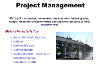 Project – A complex, non-routine, one-time effort limited by time,
budget, resources and performance specifications designed to meet
customer need
Major characteristics
• An established objective
• Unique
• Defined life span
• Defined budget
• Multifunctional -- CONFLICT
• Interdependency
• Uncertain -- RISK
Project Management
 