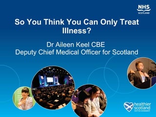 So You Think You Can Only Treat Illness? Dr Aileen Keel CBE  Deputy Chief Medical Officer for Scotland 