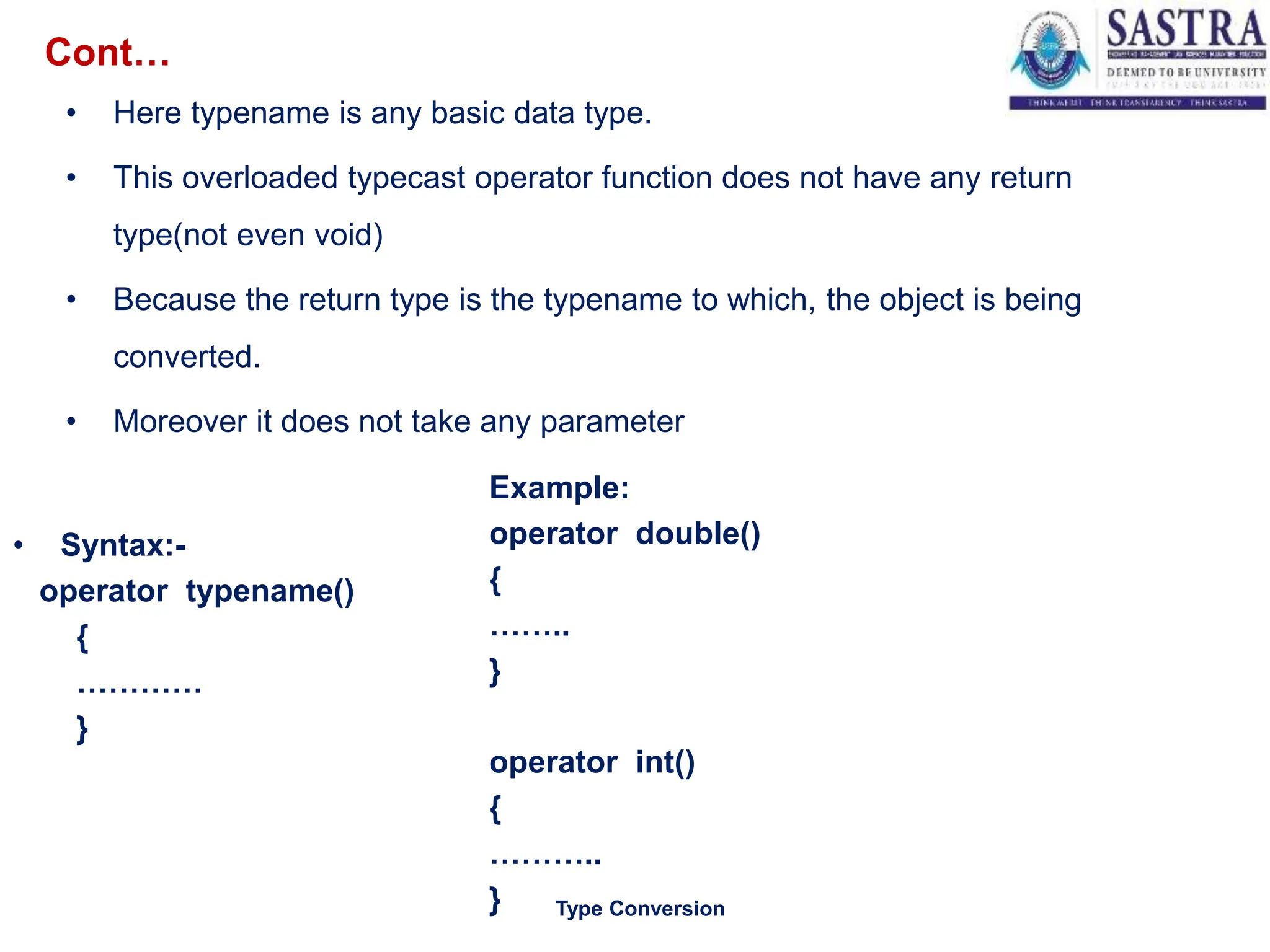 • Here typename is any basic data type.
• This overloaded typecast operator function does not have any return
type(not even void)
• Because the return type is the typename to which, the object is being
converted.
• Moreover it does not take any parameter
4
Type Conversion
• Syntax:-
operator typename()
{
…………
}
Example:
operator double()
{
……..
}
operator int()
{
………..
}
Cont…
 