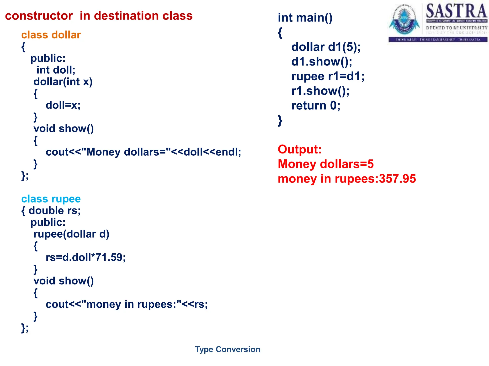 class dollar
{
public:
int doll;
dollar(int x)
{
doll=x;
}
void show()
{
cout<<"Money dollars="<<doll<<endl;
}
};
class rupee
{ double rs;
public:
rupee(dollar d)
{
rs=d.doll*71.59;
}
void show()
{
cout<<"money in rupees:"<<rs;
}
};
int main()
{
dollar d1(5);
d1.show();
rupee r1=d1;
r1.show();
return 0;
}
Output:
Money dollars=5
money in rupees:357.95
7
Type Conversion
constructor in destination class
 
