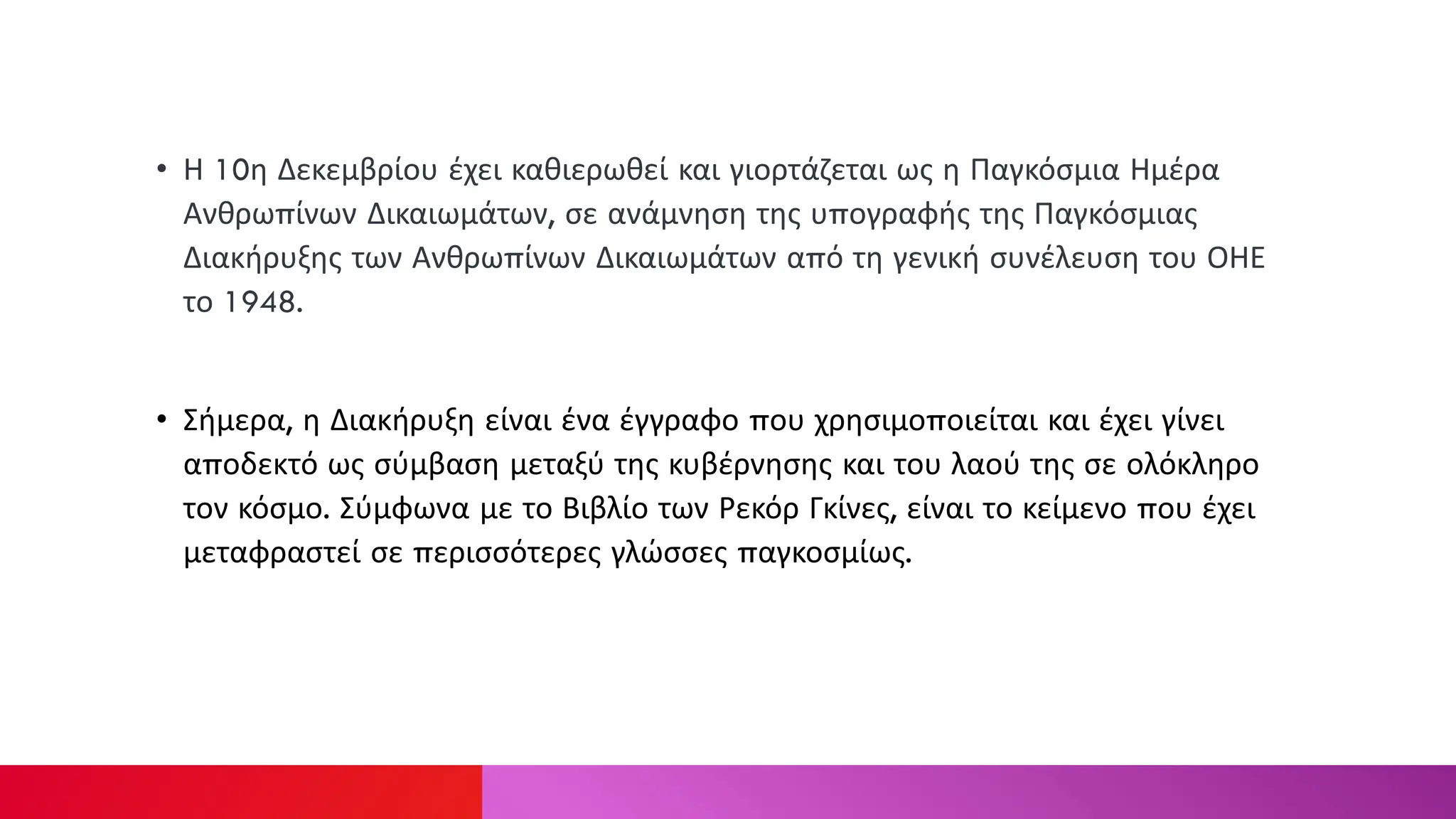 • Η 10η Δεκεμβρίου έχει καθιερωθεί και γιορτάζεται ως η Παγκόσμια Ημέρα
Ανθρωπίνων Δικαιωμάτων, σε ανάμνηση της υπογραφής της Παγκόσμιας
Διακήρυξης των Ανθρωπίνων Δικαιωμάτων από τη γενική συνέλευση του ΟΗΕ
το 1948.
• Σήμερα, η Διακήρυξη είναι ένα έγγραφο που χρησιμοποιείται και έχει γίνει
αποδεκτό ως σύμβαση μεταξύ της κυβέρνησης και του λαού της σε ολόκληρο
τον κόσμο. Σύμφωνα με το Βιβλίο των Ρεκόρ Γκίνες, είναι το κείμενο που έχει
μεταφραστεί σε περισσότερες γλώσσες παγκοσμίως.
 