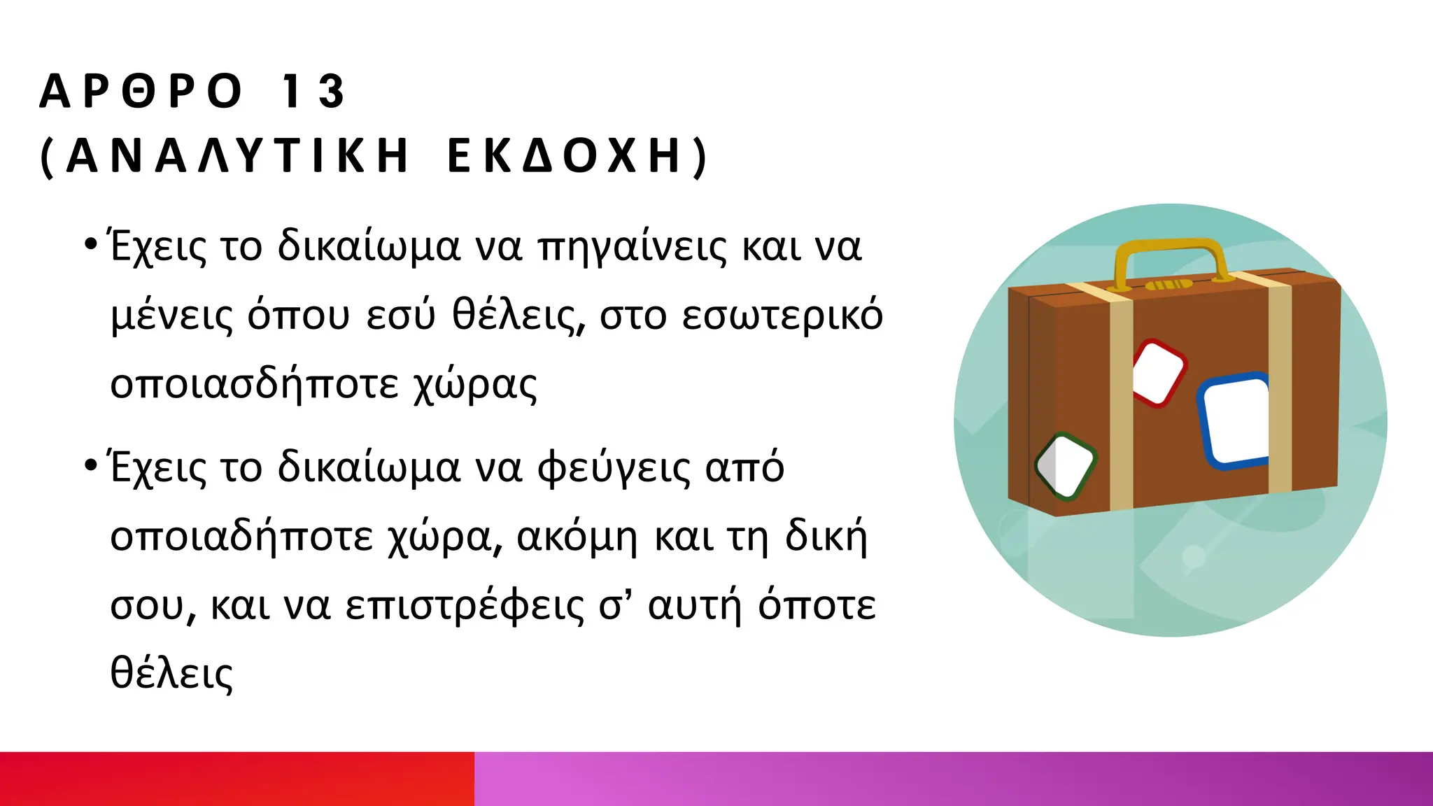 Α Ρ Θ Ρ Ο 1 3
( Α Ν Α ΛΥ Τ Ι Κ Η Ε Κ Δ Ο Χ Η )
• Έχεις το δικαίωμα να πηγαίνεις και να
μένεις όπου εσύ θέλεις, στο εσωτερικό
οποιασδήποτε χώρας
• Έχεις το δικαίωμα να φεύγεις από
οποιαδήποτε χώρα, ακόμη και τη δική
σου, και να επιστρέφεις σ’ αυτή όποτε
θέλεις
 