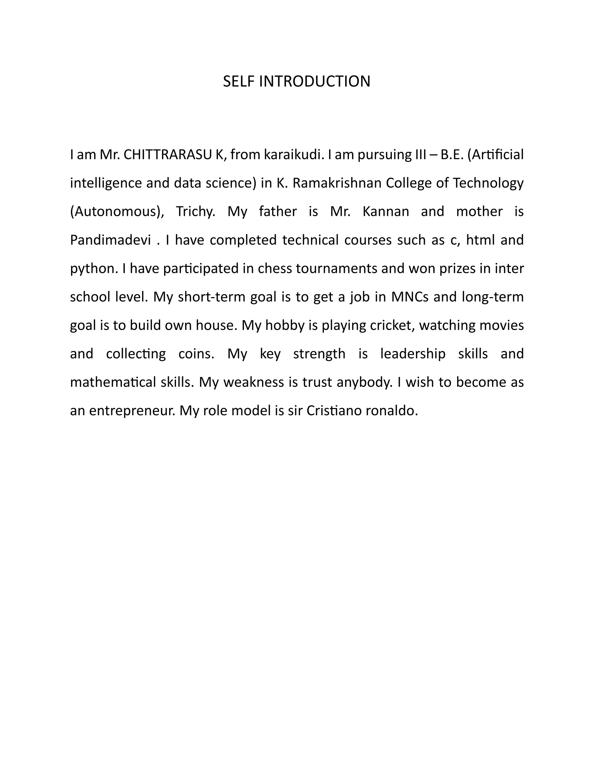 SELF INTRODUCTION
I am Mr. CHITTRARASU K, from karaikudi. I am pursuing III – B.E. (Artificial
intelligence and data science) in K. Ramakrishnan College of Technology
(Autonomous), Trichy. My father is Mr. Kannan and mother is
Pandimadevi . I have completed technical courses such as c, html and
python. I have participated in chess tournaments and won prizes in inter
school level. My short-term goal is to get a job in MNCs and long-term
goal is to build own house. My hobby is playing cricket, watching movies
and collecting coins. My key strength is leadership skills and
mathematical skills. My weakness is trust anybody. I wish to become as
an entrepreneur. My role model is sir Cristiano ronaldo.