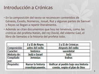 • En la composición del texto se reconocen contenidos de
Génesis, Éxodo, Números, Josué, Rut y algunas partes de Samuel
y Reyes se llegan a repetir literalmente.
• Además se citan documentos que hoy no tenemos, como las
crónicas del profeta Natán, del rey David, del vidente Gad, el
libro de Semaías o la historia del profeta Iddo.
3
Introducción a Crónicas
 