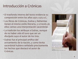 • El trasfondo interno del texto evidencia su
composición entre los años 450 y 425 a.C.
• Los libros de Crónicas, Esdras y Nehemías
tienen el mismo estilo literario, y a través de
ellos vemos una interpretación sacerdotal.
• La tradición los atribuye a Esdras, aunque
de no haber sido él tuvo que ser un
discípulo suyo el autor de los tres.
• Esdras fue el principal artífice del
avivamiento de la nación, y como levita
sacerdotal hubiera señalado precisamente
los hechos que destacó el autor de
Crónicas.
4
Introducción a Crónicas
 