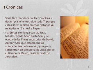 • Sería fácil reaccionar al leer Crónicas y
decir: “¡Ya lo hemos oído todo!”, porque
estos libros repiten muchas historias ya
relatadas en Samuel y Reyes.
• 1 Crónicas comienza con las listas
tribales, desde Adán hasta Saúl y se
ocupa de las líneas sucesorias de David,
Aarón y Saúl que establecen los
antecedentes de la nación, y luego se
concentran en la historia de Judá, desde
el tiempo de David, hasta la caída de
Jerusalén.
7
1 Crónicas
 