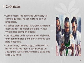 • Como fuese, los libros de Crónicas, tal
como aquellos, hacen historia con un
propósito.
• Muchos piensan que las Crónicas fueron
escritas por los judíos del siglo IV, que
vivían bajo el imperio persa.
• Las historias de la nación antes del exilio
eran tan remotas para ellos como lo son
para nosotros.
• Los autores, sin embargo, utilizaron las
historias de los reyes y sacerdotes de
Judá para ilustrar sus temas: la gracia de
Dios y su juicio.
8
1 Crónicas
 
