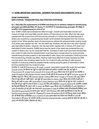 13. SOME IMPORTANT QUESTION - ANSWER FOR IGNOU BIOCHEMISTRY [CHE 9]
GENE EXPRESSION
REPLICATION, TRANSCRIPTION AND PROTEIN SYNTHESIS
Q.1. Describe the experiments of Griffith and Avery & co workers related to transforming
principle and DNA.[Griffith और Avery एवं सहयोगियों का transforming principle और DNA से
सम्बंधित प्रयोग (experiment) का वर्णन करें I]
Ans. Griffith (1928) demonstrated the effect of rough, smooth and heat-killed smooth and
mixture of rough and heat-killed smooth strains of Pneumococci on rats. When the rats were
injected with the virulent form of Pneumococci (smooth or S strain) the rats died because S
strains are covered by a polysaccharide sheath which protects the bacteria from the immune
system of rat. When another strain of pneumococcus without the polysaccharide coating (rough
or R strain) was injected into rats the rats didn't die. Similarly, the rats didn't die when injected
with heat killed S strains. However, the rats died when injected with a mixture of R strain and
heat-killed S strain bacteria. Griffith found that the blood of the dead rats contained live and
virulent S strains only. So he concluded that the harmless R cells must have been transformed
into virulent S cells and this transformation must have been brought about by some principle
(transforming principle) present in the heat-killed S cells. Avery and coworkers (1944) found that
this transforming principle was DNA. Heating might have killed the S strain bacteria but DNA
survived which was somehow taken by the non-virulent R cells and then R cells became
capable of producing protective polysaccharide coating using the gene of heat-killed S strain
and thus transformed into virulent S strain.
[Griffith ने 1928 में Pneumococci क
े rough, smooth, heat-killed smooth तथा rough एवं heat-killed
smooth strains क
े मिश्रण का चूहों पर पड़ने वाले प्रभाव को दर्शाया I उन्होंने पाया कि जब चूहों में
Pneumococci क
े virulent form (smooth या S strain) को inject किया गया तो ये चूहे मर गए क्योंकि S
strain क
े bacteria एक polysaccharide sheath से ढक
े होते हैं जो bacteria को चूहे क
े immune system से
सुरक्षित रखता है I किन्तु जब polysaccharide coating रहित strain (rough or R strain) को inject किया
गया तो चूहे नहीं मरे I इसी प्रकार, जब चूहों को heat killed S strains inject किया गया तो भी वे नहीं मरे I
किन्तु जब उन्हें R strain और heat-killed S strain bacteria inject किये गये तो चूहे मर गये I Griffith ने
पाया कि मरे हुए चूहों क
े रक्त में क
े वल S strain क
े ज़िंदा और संक्रामक (virulent) bacteria थे I इसलिए उन्होंने
यह निष्कर्ष निकाला कि जब R और S strain का मिश्रण inject किया गया तो हानिरहित R cells संक्रामक S
cells में रूपांतरित हो गईं और यह रूपान्तरण heat-killed S cells में उपस्थित कोई परिवर्तनकारी विशिष्ट तत्त्व
(transforming principle) क
े कारण हुआ I बाद में 1944 में Avery और उनक
े सहयोगियों ने पाया कि यह
transforming principle DNA था I Heating से S strain क
े bacteria मर तो गये किन्तु उनका DNA जीवित
रहा जो किसी प्रकार हानिरहित (non-virulent) R cells द्वारा ग्रहण कर लिया गया जिससे R cells भी
heat-killed S की gene का उपयोग करक
े protective polysaccharide coating बनाने में सक्षम हो गईं और S
strain में रूपांतरित होकर संक्रामक हो गईं I]
1
 