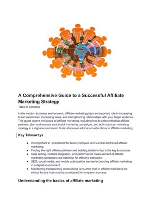 A Comprehensive Guide to a Successful Affiliate
Marketing Strategy
Table of Contents
In the modern business environment, affiliate marketing plays an important role in increasing
brand awareness, increasing sales, and strengthening relationships with your target audience.
This guide covers the basics of affiliate marketing, including how to select effective affiliate
partners, plan and execute successful marketing campaigns, and optimize your marketing
strategy in a digital environment. It also discusses ethical considerations in affiliate marketing.
Key Takeaways
● It's important to understand the basic principles and success factors of affiliate
marketing.
● Finding the right affiliate partners and building relationships is the key to success.
● Goal setting, content integration, and performance measurement of affiliate
marketing campaigns are essential for effective execution.
● SEO, social media, and mobile optimization are key to boosting affiliate marketing
in a digital environment.
● Maintaining transparency and building consumer trust in affiliate marketing are
ethical factors that must be considered for long-term success.
Understanding the basics of affiliate marketing
 