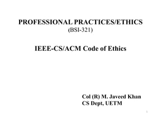 PROFESSIONAL PRACTICES/ETHICS
(BSI-321)
IEEE-CS/ACM Code of Ethics
1
Col (R) M. Javeed Khan
CS Dept, UETM
 