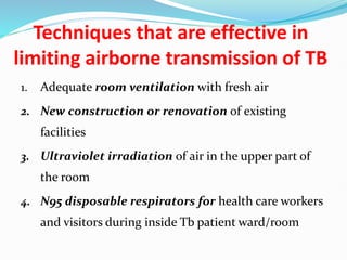 Techniques that are effective in
limiting airborne transmission of TB
1. Adequate room ventilation with fresh air
2. New construction or renovation of existing
facilities
3. Ultraviolet irradiation of air in the upper part of
the room
4. N95 disposable respirators for health care workers
and visitors during inside Tb patient ward/room
 