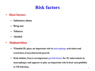Risk factors
• Host factors
– Substance abuse
– Drug use
– Tobacco
– Alcohol
• Malnutrition
– Vitamin D; plays an important role in macrophage activation and
restriction of mycobacterial growth
– Iron status; Iron is an important growth factor for M. tuberculosis in
macrophages and appears to play an important role in host susceptibility
to TB infection. 13
 