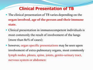 Clinical Presentation of TB
 The clinical presentation of TB varies depending on the
organ involved, age of the person and their immune
state.
 Clinical presentation in immunocompetent individuals is
most commonly the result of involvement of the lungs
(more than 80% of cases);
 however, organ specific presentations may be seen upon
involvement of extra-pulmonary organs, most commonly
lymph nodes, pleura, spine, joints, genito-urinary tract,
nervous system or abdomen:
 