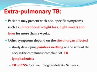 Extra-pulmonary TB:
 Patients may present with non-specific symptoms
such as unintentional weight loss, night sweats and
fever for more than 2 weeks.
 Other symptoms depend on the site or organ affected
 slowly developing painless swelling on the sides of the
neck is the commonest complaint of TB
lymphadenitis
 TB of CNS- focal neurological deficits, Seizures…
 