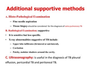 Additional supportive methods
A. Histo-Pathological Examination
– Fine needle aspiration
– Tissue biopsy-should be considered for the diagnosis of extra pulmonary TB
B. Radiological Examination; supportive
• It is sensitive but less specific.
• X-ray abnormalities suggestive of TB include;
– Upper lobe infiltrates (bi-lateral or uni-lateral),
– Cavitation
– Patchy, nodular shadows around the cavity.
C. Ultrasonography: is useful in the diagnosis of TB pleural
effusion, pericardial TB and peritoneal TB.
 