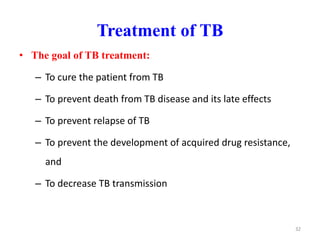 Treatment of TB
• The goal of TB treatment:
– To cure the patient from TB
– To prevent death from TB disease and its late effects
– To prevent relapse of TB
– To prevent the development of acquired drug resistance,
and
– To decrease TB transmission
32
 