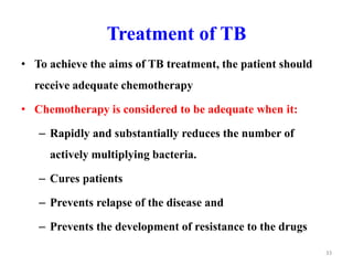 Treatment of TB
• To achieve the aims of TB treatment, the patient should
receive adequate chemotherapy
• Chemotherapy is considered to be adequate when it:
– Rapidly and substantially reduces the number of
actively multiplying bacteria.
– Cures patients
– Prevents relapse of the disease and
– Prevents the development of resistance to the drugs
33
 