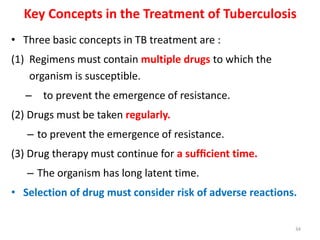 Key Concepts in the Treatment of Tuberculosis
• Three basic concepts in TB treatment are :
(1) Regimens must contain multiple drugs to which the
organism is susceptible.
– to prevent the emergence of resistance.
(2) Drugs must be taken regularly.
– to prevent the emergence of resistance.
(3) Drug therapy must continue for a sufﬁcient time.
– The organism has long latent time.
• Selection of drug must consider risk of adverse reactions.
34
 