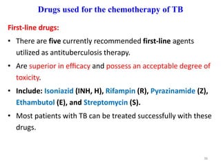 Drugs used for the chemotherapy of TB
First-line drugs:
• There are five currently recommended first-line agents
utilized as antituberculosis therapy.
• Are superior in efﬁcacy and possess an acceptable degree of
toxicity.
• Include: Isoniazid (INH, H), Rifampin (R), Pyrazinamide (Z),
Ethambutol (E), and Streptomycin (S).
• Most patients with TB can be treated successfully with these
drugs.
36
 