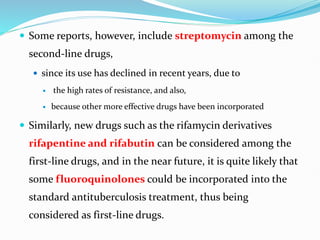  Some reports, however, include streptomycin among the
second-line drugs,
 since its use has declined in recent years, due to
 the high rates of resistance, and also,
 because other more effective drugs have been incorporated
 Similarly, new drugs such as the rifamycin derivatives
rifapentine and rifabutin can be considered among the
first-line drugs, and in the near future, it is quite likely that
some fluoroquinolones could be incorporated into the
standard antituberculosis treatment, thus being
considered as first-line drugs.
 