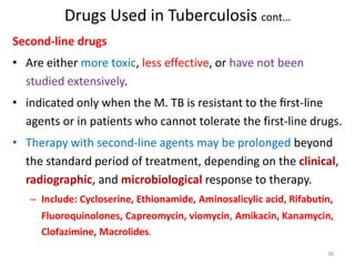 Drugs Used in Tuberculosis cont…
Second-line drugs
• Are either more toxic, less effective, or have not been
studied extensively.
• indicated only when the M. TB is resistant to the ﬁrst-line
agents or in patients who cannot tolerate the first-line drugs.
• Therapy with second-line agents may be prolonged beyond
the standard period of treatment, depending on the clinical,
radiographic, and microbiological response to therapy.
– Include: Cycloserine, Ethionamide, Aminosalicylic acid, Rifabutin,
Fluoroquinolones, Capreomycin, viomycin, Amikacin, Kanamycin,
Clofazimine, Macrolides.
38
 