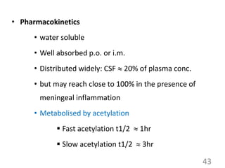• Pharmacokinetics
• water soluble
• Well absorbed p.o. or i.m.
• Distributed widely: CSF  20% of plasma conc.
• but may reach close to 100% in the presence of
meningeal inflammation
• Metabolised by acetylation
 Fast acetylation t1/2  1hr
 Slow acetylation t1/2  3hr
43
 