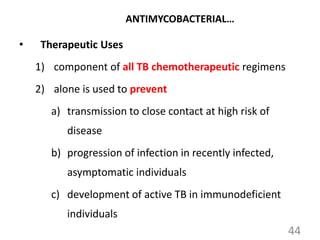 44
ANTIMYCOBACTERIAL…
• Therapeutic Uses
1) component of all TB chemotherapeutic regimens
2) alone is used to prevent
a) transmission to close contact at high risk of
disease
b) progression of infection in recently infected,
asymptomatic individuals
c) development of active TB in immunodeficient
individuals
 