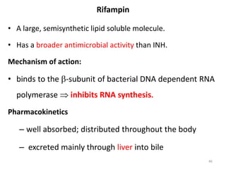 Rifampin
• A large, semisynthetic lipid soluble molecule.
• Has a broader antimicrobial activity than INH.
Mechanism of action:
• binds to the -subunit of bacterial DNA dependent RNA
polymerase  inhibits RNA synthesis.
Pharmacokinetics
– well absorbed; distributed throughout the body
– excreted mainly through liver into bile
46
 