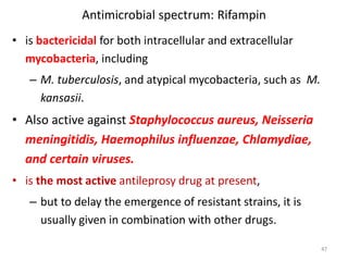 Antimicrobial spectrum: Rifampin
• is bactericidal for both intracellular and extracellular
mycobacteria, including
– M. tuberculosis, and atypical mycobacteria, such as M.
kansasii.
• Also active against Staphylococcus aureus, Neisseria
meningitidis, Haemophilus influenzae, Chlamydiae,
and certain viruses.
• is the most active antileprosy drug at present,
– but to delay the emergence of resistant strains, it is
usually given in combination with other drugs.
47
 