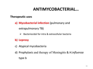 48
ANTIMYCOBACTERIAL…
Therapeutic uses
a) Mycobacterial infection (pulmonary and
extrapulmonary TB)
 Bacteriocidal for intra & extracellular bacteria
b) Leprosy
c) Atypical mycobacteria
d) Prophylaxis and therapy of Meningitis & H.influenza
type b
 