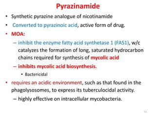 Pyrazinamide
• Synthetic pyrazine analogue of nicotinamide
• Converted to pyrazinoic acid, active form of drug.
• MOA:
– inhibit the enzyme fatty acid synthetase 1 (FAS1), w/c
catalyzes the formation of long, saturated hydrocarbon
chains required for synthesis of mycolic acid
– inhibits mycolic acid biosynthesis.
• Bactericidal
• requires an acidic environment, such as that found in the
phagolysosomes, to express its tuberculocidal activity.
– highly effective on intracellular mycobacteria.
51
 