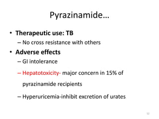 Pyrazinamide…
• Therapeutic use: TB
– No cross resistance with others
• Adverse effects
– GI intolerance
– Hepatotoxicity- major concern in 15% of
pyrazinamide recipients
– Hyperuricemia-inhibit excretion of urates
52
 