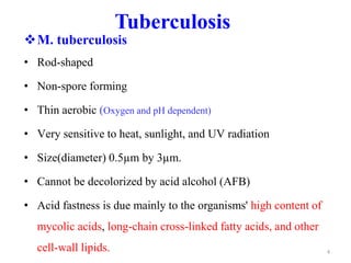 Tuberculosis
M. tuberculosis
• Rod-shaped
• Non-spore forming
• Thin aerobic (Oxygen and pH dependent)
• Very sensitive to heat, sunlight, and UV radiation
• Size(diameter) 0.5µm by 3µm.
• Cannot be decolorized by acid alcohol (AFB)
• Acid fastness is due mainly to the organisms' high content of
mycolic acids, long-chain cross-linked fatty acids, and other
cell-wall lipids. 4
 