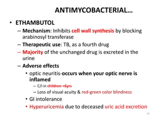 53
ANTIMYCOBACTERIAL…
• ETHAMBUTOL
– Mechanism: Inhibits cell wall synthesis by blocking
arabinosyl transferase
– Therapeutic use: TB, as a fourth drug
– Majority of the unchanged drug is excreted in the
urine
– Adverse effects
• optic neuritis-occurs when your optic nerve is
inflamed
– C/I in children <6yrs
– Loss of visual acuity & red-green color blindness
• GI intolerance
• Hyperuricemia due to deceased uric acid excretion
 