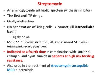 Streptomycin
• An aminoglycoside antibiotic, (protein synthesis inhibitor)
• The first anti-TB drugs.
• Orally ineffective
• No penetration of living cells → cannot kill intracellular
bacilli
– Highly polar.
• Most M. tuberculosis strains, M. kansasii and M. avium-
intracellulare are sensitive.
• Indicated as a fourth drug in combination with isoniazid,
rifampin, and pyrazinamide in patients at high risk for drug
resistance.
• Also used in the treatment of streptomycin-susceptible
MDR tuberculosis. 54
 