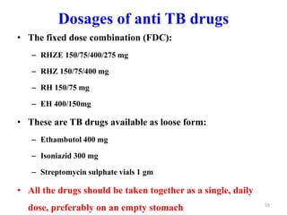 Dosages of anti TB drugs
• The fixed dose combination (FDC):
– RHZE 150/75/400/275 mg
– RHZ 150/75/400 mg
– RH 150/75 mg
– EH 400/150mg
• These are TB drugs available as loose form:
– Ethambutol 400 mg
– Isoniazid 300 mg
– Streptomycin sulphate vials 1 gm
• All the drugs should be taken together as a single, daily
dose, preferably on an empty stomach 55
 
