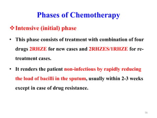 Phases of Chemotherapy
Intensive (initial) phase
• This phase consists of treatment with combination of four
drugs 2RHZE for new cases and 2RHZES/1RHZE for re-
treatment cases.
• It renders the patient non-infectious by rapidly reducing
the load of bacilli in the sputum, usually within 2-3 weeks
except in case of drug resistance.
56
 