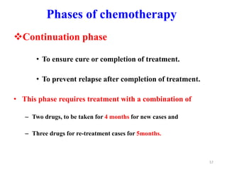 Phases of chemotherapy
Continuation phase
• To ensure cure or completion of treatment.
• To prevent relapse after completion of treatment.
• This phase requires treatment with a combination of
– Two drugs, to be taken for 4 months for new cases and
– Three drugs for re-treatment cases for 5months.
57
 