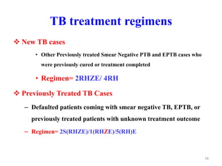 TB treatment regimens
 New TB cases
• Other Previously treated Smear Negative PTB and EPTB cases who
were previously cured or treatment completed
• Regimen= 2RHZE/ 4RH
 Previously Treated TB Cases
– Defaulted patients coming with smear negative TB, EPTB, or
previously treated patients with unknown treatment outcome
– Regimen= 2S(RHZE)/1(RHZE)/5(RH)E
58
 