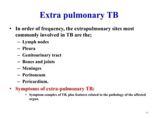 Extra pulmonary TB
• In order of frequency, the extrapulmonary sites most
commonly involved in TB are the;
– Lymph nodes
– Pleura
– Genitourinary tract
– Bones and joints
– Meninges
– Peritoneum
– Pericardium.
• Symptoms of extra-pulmonary TB:
• Symptom complex of TB, plus features related to the pathology of the affected
organ.
64
 