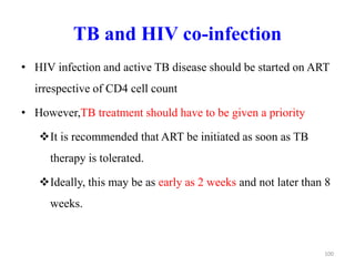 TB and HIV co-infection
• HIV infection and active TB disease should be started on ART
irrespective of CD4 cell count
• However,TB treatment should have to be given a priority
It is recommended that ART be initiated as soon as TB
therapy is tolerated.
Ideally, this may be as early as 2 weeks and not later than 8
weeks.
100
 