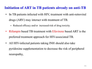 Initiation of ART in TB patients already on anti-TB
• In TB patients infected with HIV, treatment with anti-retroviral
drugs (ARV) may interact with treatment of TB.
– Reduced efficacy and/or increased risk of drug toxicity.
• Rifampin based TB treatment with Efavirenz based ART is the
preferred treatment approach for HIV-associated TB.
• All HIV-infected patients taking INH should also take
pyridoxine supplementation to decrease the risk of peripheral
neuropathy,
101
 