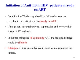 Initiation of Anti TB in HIV patients already
on ART
• Combination TB therapy should be initiated as soon as
possible in the patient who is already on ART.
• If the patient has attained viral suppression and tolerates his
current ART regimen:
• In the patient taking PI-containing ART, the preferred choice
would be rifabutin
• Rifampin is more cost-effective in areas where resources are
limited.
102
 